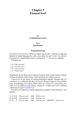 Chapter 5
Element level
5.1
Combinational systems
5.1.1
Specification
Prepositional logic
Propositions are assertions which are either true or false. Assertion is typically
denoted in natural language by verbs, most often the verb “to be”. In a formal
language (i.e. a mathematical one) it is denoted by “=”. No action is implied.
Examples are…
• P=“The cat is fat”
• Q=“Fred is a cat”
• R=“Cats are lazy”
• S=“Fred is lazy”
Propositions do not allow one to express assertions about whole classes of object
or about exceptions within classes. Such assertions are called predicates.
Connectives are the means of joining propositions together. Because they are
associative it is sufficient that they are binary. Because there are four possible
ways of combining two binary objects there are sixteen (24) connectives (see
Table 5.1). In addition to the binary connectives a single unary one is defined
called logical negation (Table 5.2).
Formulæ are formed by joining propositions together with connectives. For
instance…
F1=P Q The cat is fat AND Fred is a cat
F2=R Q Cats are lazy AND Fred is a cat
F3=F2 → S Cats are lazy AND Fred is a cat IMPLIES Fred is lazy
 