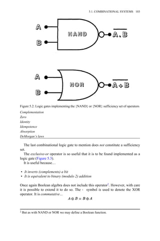 Complementation
Zero
Identity
Idempotence
Absorption
DeMorgan’s laws
The last combinational logic gate to mention does not constitute a sufficiency
set.
The exclusive-or operator is so useful that it is to be found implemented as a
logic gate (Figure 5.3).
It is useful because…
• It inverts (complements) a bit
• It is equivalent to binary (modulo 2) addition
Once again Boolean algebra does not include this operator2. However, with care
it is possible to extend it to do so. The → symbol is used to denote the XOR
operator. It is commutative…
Figure 5.2: Logic gates implementing the {NAND} or {NOR} sufficiency set of operators
2 But as with NAND or NOR we may define a Boolean function.
5.1. COMBINATIONAL SYSTEMS 103
 