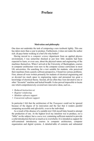 Preface
Motivation and philosophy
One does not undertake the task of composing a new textbook lightly. This one
has taken more than a year to produce. Furthermore, it does not make the author
rich. (It pays better working in a bar!) So why bother?
Having moved to a computer science department from an applied physics
environment, I was somewhat shocked at just how little students had been
expected to learn, or even care, about the physical nature and engineering of the
machines themselves. When I arrived at the University of Buckingham, courses
in computer architecture were new to the computer science curriculum in most
UK universities. On searching for a text suitable for students, who perceived
their machines from a purely software perspective, I found two serious problems.
First, almost all were written primarily for students of electrical engineering and
so devoted too much space to engineering topics and presumed too great a
knowledge of electrical theory. Second, all too often they were devoted to one or
other “favourite” machine and lacked breadth. It also proved impossible to locate
one which comprehensively covered new innovative ideas, such as…
• Reduced instruction set
• Register windowing
• Modular software support
• Concurrent software support
In particular I felt that the architecture of the Transputer could not be ignored
because of the degree of its innovation and the fact that it renders parallel
computing accessible and affordable, even to the individual.
As a result of the absence of a suitable text I felt myself duty bound to attempt
the production of one. At the highest level my intention was to produce, not a
“bible” on the subject, but a course text, containing sufficient material to provide
a solid introduction but not so much as to overwhelm. It is intended as support for
self-contained introductory courses in computer architecture, computer
organization and digital systems. A detailed table of contents and substantial
 