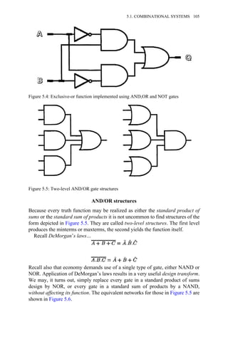 AND/OR structures
Because every truth function may be realized as either the standard product of
sums or the standard sum of products it is not uncommon to find structures of the
form depicted in Figure 5.5. They are called two-level structures. The first level
produces the minterms or maxterms, the second yields the function itself.
Recall DeMorgan’s laws…
Recall also that economy demands use of a single type of gate, either NAND or
NOR. Application of DeMorgan’s laws results in a very useful design transform.
We may, it turns out, simply replace every gate in a standard product of sums
design by NOR, or every gate in a standard sum of products by a NAND,
without affecting its function. The equivalent networks for those in Figure 5.5 are
shown in Figure 5.6.
Figure 5.4: Exclusive-or function implemented using AND,OR and NOT gates
Figure 5.5: Two-level AND/OR gate structures
5.1. COMBINATIONAL SYSTEMS 105
 