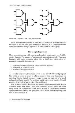 There is one further advantage in using NAND/NOR gates. Typically some of
the inputs to the first level gates will require inversion. It is a simple matter to
achieve inversion of a single signal with either a NAND or a NOR gate3.
Bitwise logical operations
Most computations deal with numbers and symbols which require word widths
greater than one. The memory of a computer is arranged accordingly. There are,
however, still many occasions when this is inefficient, inconvenient or
downright impossible. For example,…
1. Packed Boolean variables (e.g. Processor Status Register)
2. Packed ASCII character codes
3. Packed short integer variables
As a result it is necessary to work out how to access individual bits and groups of
bits within a word. In order to achieve access within word boundaries we
introduce bitwise logical operators which operate on each bit of a word
independently but in parallel. The technique used is known as bit masking. We will
consider three kinds of access…Set, Clear and Invert.
First let’s deal with Set. The initial step requires the creation of a mask. This is
a constant binary word with a 1 in each position which requires setting and a 0 in
every other. For example 1111.00002 would be used as a mask to set the most
significant nibble (MSN) of a 1-byte word. This is shown below (left) along with
how to clear and invert it.
3 A minor exercise for the reader.
Figure 5.6: Two-level NAND/NOR gate structures
106 CHAPTER 5. ELEMENT LEVEL
 