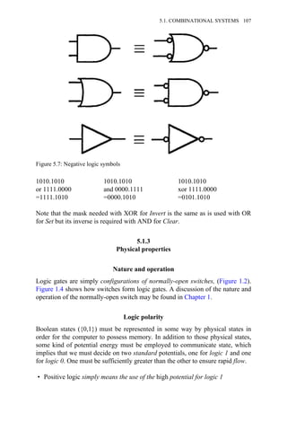 1010.1010 1010.1010 1010.1010
or 1111.0000 and 0000.1111 xor 1111.0000
=1111.1010 =0000.1010 =0101.1010
Note that the mask needed with XOR for Invert is the same as is used with OR
for Set but its inverse is required with AND for Clear.
5.1.3
Physical properties
Nature and operation
Logic gates are simply configurations of normally-open switches, (Figure 1.2).
Figure 1.4 shows how switches form logic gates. A discussion of the nature and
operation of the normally-open switch may be found in Chapter 1.
Logic polarity
Boolean states ({0,1}) must be represented in some way by physical states in
order for the computer to possess memory. In addition to those physical states,
some kind of potential energy must be employed to communicate state, which
implies that we must decide on two standard potentials, one for logic 1 and one
for logic 0. One must be sufficiently greater than the other to ensure rapid flow.
• Positive logic simply means the use of the high potential for logic 1
Figure 5.7: Negative logic symbols
5.1. COMBINATIONAL SYSTEMS 107
 
