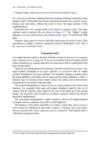 • Negative logic simply means the use of the low potential for logic 1
It is very easy to become confused about the meaning of design schematics using
negative logic4. Remember that design and implementation are separate issues.
Design may take place without the need to know the logic polarity of the
implementation.
Sometimes part of a design needs to be shown as negative logic. The logic
symbols used to indicate this are shown in Figure 5.7. The “bubble” simply
indicates inversion and has been seen before on the “nose” of NAND and NOR
gates.
Negative logic gates are shown with their equivalents in positive logic. Each
equivalence is simply a symbolic statement of each of DeMorgan’s laws. This is
the easy way to remember them!
Propagation delay
It is hoped that the reader is familiar with the concept of function as a mapping
from a domain set to a range set. If we are to construct physical systems which
realize functions (e.g. logical operators) we must prove that we understand what
that concept means.
There are two interpretations of a function. The first is that of association. Any
input symbol, belonging to an input alphabet, is associated with an output
symbol, belonging to an output alphabet. For example, imagine a system where
the input alphabet is the hearts suit of cards and the output alphabet is clubs. A
function may be devised which simply selects the output card which directly
corresponds to (associates with) that input.
The second interpretation is that of a process whose output is the value of the
function. For example, both input and output alphabets might be the set of
integers and the function value might be the sum of all inputs up to the current
instant. An algorithm must be derived to define a process which may then be
physically implemented.
The association interpretation is rather restrictive, but for fast implementation
of simple primitive operators may offer a useful approach.
The purpose of the above preamble is to make it clear that, since a process
must always be employed to physically evaluate a function, time must elapse
between specification of the arguments and its evaluation! This elapsed time is
called the propagation delay.
4 Positive logic is the norm and should be assumed unless stated otherwise.
108 CHAPTER 5. ELEMENT LEVEL
 