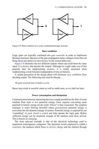 Race condition
Logic gates are typically combined into gate networks in order to implement
Boolean functions. Because of the gate propagation delay a danger exists that can
bring about unwanted non-determinacy in the system behaviour.
Figure 5.8 illustrates the two different outputs which can result from the same
input. It is history that decides the output! Although we might make use of this
property later for implementing memory, it is totally unwanted when
implementing a truth function (independent of time or history).
A simple precaution at the design phase will eliminate race conditions from
deciding output. The following rule must be obeyed…
No gate network may include a cycle.
Races may result in unstable states as well as stable ones, as we shall see later.
Power consumption and dissipation
Communication between interacting devices is made possible by the flow of some
medium from high to low potential energy. Flow requires converting some
potential to kinetic energy (to do work). Power5 is thus consumed. The simplest
analogue is water flowing downhill where gravitational potential energy is
converted into the (kinetic) energy of motion. Potential energy is required by our
“something” to push closed a switch and help operate the logic gate. Before
sufficient energy can be mustered, enough of the medium must have arrived.
This is known as charging.
The most relevant example is that of the electrical technology used to
implement contemporary computers. The electrical switch employed is called a
transistor, the medium which flows is electric charge and the channel through
Figure 5.8: Race condition in a cyclic combinational logic network
5.1. COMBINATIONAL SYSTEMS 109
 