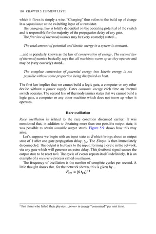 which it flows is simply a wire. “Charging” thus refers to the build up of charge
in a capacitance at the switching input of a transistor.
The charging time is totally dependent on the operating potential of the switch
and is responsible for the majority of the propagation delay of any gate.
The first law of thermodynamics may be (very coarsely) stated…
The total amount of potential and kinetic energy in a system is constant.
…and is popularly known as the law of conservation of energy. The second law
of thermodynamics basically says that all machines warm up as they operate and
may be (very coarsely) stated…
The complete conversion of potential energy into kinetic energy is not
possible without some proportion being dissipated as heat.
The first law implies that we cannot build a logic gate, a computer or any other
device without a power supply. Gates consume energy each time an internal
switch operates. The second law of thermodynamics states that we cannot build a
logic gate, a computer or any other machine which does not warm up when it
operates.
Race oscillation
Race oscillation is related to the race condition discussed earlier. It was
mentioned that, in addition to obtaining more than one possible output state, it
was possible to obtain unstable output states. Figure 5.9 shows how this may
arise.
Let’s suppose we begin with an input state at which brings about an output
state of 1 after one gate propagation delay, tpd. The input is then immediately
disconnected. The output is fed back to the input, forming a cycle in the network,
via any gate which will generate an extra delay. This feedback signal causes the
output state to be reset to 0. The cycle of events repeats itself indefinitely. It is an
example of a recursive process called oscillation.
The frequency of oscillation is the number of complete cycles per second. A
little thought shows that, for the network shown, this is given by…
5 For those who failed their physics…power is energy “consumed” per unit time.
110 CHAPTER 5. ELEMENT LEVEL
 