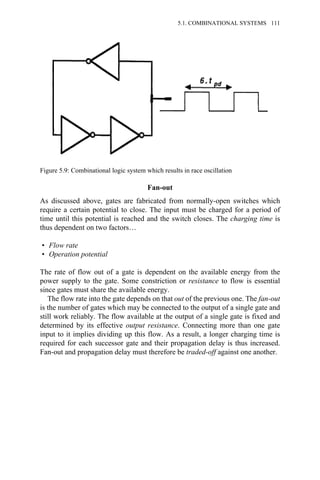 Fan-out
As discussed above, gates are fabricated from normally-open switches which
require a certain potential to close. The input must be charged for a period of
time until this potential is reached and the switch closes. The charging time is
thus dependent on two factors…
• Flow rate
• Operation potential
The rate of flow out of a gate is dependent on the available energy from the
power supply to the gate. Some constriction or resistance to flow is essential
since gates must share the available energy.
The flow rate into the gate depends on that out of the previous one. The fan-out
is the number of gates which may be connected to the output of a single gate and
still work reliably. The flow available at the output of a single gate is fixed and
determined by its effective output resistance. Connecting more than one gate
input to it implies dividing up this flow. As a result, a longer charging time is
required for each successor gate and their propagation delay is thus increased.
Fan-out and propagation delay must therefore be traded-off against one another.
Figure 5.9: Combinational logic system which results in race oscillation
5.1. COMBINATIONAL SYSTEMS 111
 