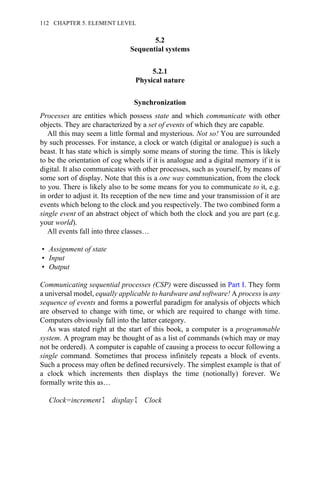 5.2
Sequential systems
5.2.1
Physical nature
Synchronization
Processes are entities which possess state and which communicate with other
objects. They are characterized by a set of events of which they are capable.
All this may seem a little formal and mysterious. Not so! You are surrounded
by such processes. For instance, a clock or watch (digital or analogue) is such a
beast. It has state which is simply some means of storing the time. This is likely
to be the orientation of cog wheels if it is analogue and a digital memory if it is
digital. It also communicates with other processes, such as yourself, by means of
some sort of display. Note that this is a one way communication, from the clock
to you. There is likely also to be some means for you to communicate to it, e.g.
in order to adjust it. Its reception of the new time and your transmission of it are
events which belong to the clock and you respectively. The two combined form a
single event of an abstract object of which both the clock and you are part (e.g.
your world).
All events fall into three classes…
• Assignment of state
• Input
• Output
Communicating sequential processes (CSP) were discussed in Part I. They form
a universal model, equally applicable to hardware and software! A process is any
sequence of events and forms a powerful paradigm for analysis of objects which
are observed to change with time, or which are required to change with time.
Computers obviously fall into the latter category.
As was stated right at the start of this book, a computer is a programmable
system. A program may be thought of as a list of commands (which may or may
not be ordered). A computer is capable of causing a process to occur following a
single command. Sometimes that process infinitely repeats a block of events.
Such a process may often be defined recursively. The simplest example is that of
a clock which increments then displays the time (notionally) forever. We
formally write this as…
Clock=increment Σ display Σ Clock
112 CHAPTER 5. ELEMENT LEVEL
 