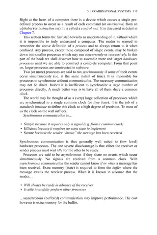 Right at the heart of a computer there is a device which causes a single pre-
defined process to occur as a result of each command (or instruction) from an
alphabet (or instruction set). It is called a control unit. It is discussed in detail in
Chapter 7.
This section forms the first step towards an understanding of it, without which
it is impossible to truly understand a computer. The reader is warned to
remember the above definition of a process and to always return to it when
confused. Any process, except those composed of single events, may be broken
down into smaller processes which may run concurrently or successively. In this
part of the book we shall discover how to assemble more and larger hardware
processes until we are able to construct a complete computer. From that point
on, larger processes are constructed in software.
Two (or more) processes are said to run synchronously if some of their events
occur simultaneously (i.e. at the same instant of time). It is impossible for
processes to synchronize without communication. The necessary communication
may not be direct. Indeed it is inefficient to synchronize a large number of
processes directly. A much better way is to have all of them share a common
clock.
The world may be thought of as a (very) large collection of processes which
are synchronized to a single common clock (or time base). It is the job of a
standards institute to define this clock to a high degree of precision. To most of
us the clock on the wall suffices.
Synchronous communication is…
• Simple because it requires only a signal (e.g. from a common clock)
• Efficient because it requires no extra state to implement
• Secure because the sender “knows” the message has been received
Synchronous communication is thus generally well suited to (low level)
hardware processes. The one severe disadvantage is that either the receiver or
sender process must wait idle for the other to be ready.
Processes are said to be asynchronous if they share no events which occur
simultaneously. No signals are received from a common clock. With
asynchronous communication the sender cannot know if or when a message has
been received. Extra memory (state) is required to form the buffer where the
message awaits the receiver process. When it is known in advance that the
sender…
• Will always be ready in advance of the receiver
• Is able to usefully perform other processes
…asynchronous (buffered) communication may improve performance. The cost
however is extra memory for the buffer.
5.1. COMBINATIONAL SYSTEMS 113
 