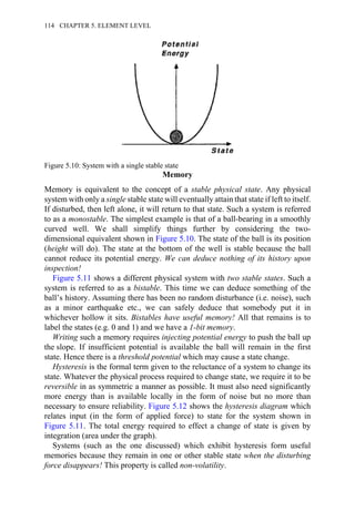 Memory
Memory is equivalent to the concept of a stable physical state. Any physical
system with only a single stable state will eventually attain that state if left to itself.
If disturbed, then left alone, it will return to that state. Such a system is referred
to as a monostable. The simplest example is that of a ball-bearing in a smoothly
curved well. We shall simplify things further by considering the two-
dimensional equivalent shown in Figure 5.10. The state of the ball is its position
(height will do). The state at the bottom of the well is stable because the ball
cannot reduce its potential energy. We can deduce nothing of its history upon
inspection!
Figure 5.11 shows a different physical system with two stable states. Such a
system is referred to as a bistable. This time we can deduce something of the
ball’s history. Assuming there has been no random disturbance (i.e. noise), such
as a minor earthquake etc., we can safely deduce that somebody put it in
whichever hollow it sits. Bistables have useful memory! All that remains is to
label the states (e.g. 0 and 1) and we have a 1-bit memory.
Writing such a memory requires injecting potential energy to push the ball up
the slope. If insufficient potential is available the ball will remain in the first
state. Hence there is a threshold potential which may cause a state change.
Hysteresis is the formal term given to the reluctance of a system to change its
state. Whatever the physical process required to change state, we require it to be
reversible in as symmetric a manner as possible. It must also need significantly
more energy than is available locally in the form of noise but no more than
necessary to ensure reliability. Figure 5.12 shows the hysteresis diagram which
relates input (in the form of applied force) to state for the system shown in
Figure 5.11. The total energy required to effect a change of state is given by
integration (area under the graph).
Systems (such as the one discussed) which exhibit hysteresis form useful
memories because they remain in one or other stable state when the disturbing
force disappears! This property is called non-volatility.
Figure 5.10: System with a single stable state
114 CHAPTER 5. ELEMENT LEVEL
 