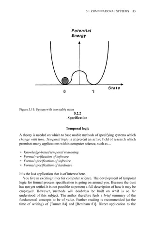 5.2.2
Specification
Temporal logic
A theory is needed on which to base usable methods of specifying systems which
change with time. Temporal logic is at present an active field of research which
promises many applications within computer science, such as…
• Knowledge-based temporal reasoning
• Formal verification of software
• Formal specification of software
• Formal specification of hardware
It is the last application that is of interest here.
You live in exciting times for computer science. The development of temporal
logic for formal process specification is going on around you. Because the dust
has not yet settled it is not possible to present a full description of how it may be
employed. However, methods will doubtless be built on what is so far
understood of this subject. The author therefore feels a brief summary of the
fundamental concepts to be of value. Further reading is recommended (at the
time of writing) of [Turner 84] and [Bentham 83]. Direct application to the
Figure 5.11: System with two stable states
5.1. COMBINATIONAL SYSTEMS 115
 