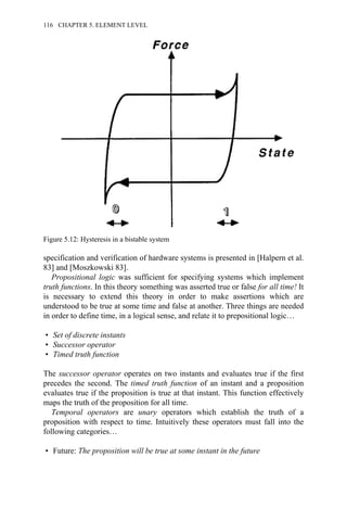 specification and verification of hardware systems is presented in [Halpern et al.
83] and [Moszkowski 83].
Propositional logic was sufficient for specifying systems which implement
truth functions. In this theory something was asserted true or false for all time! It
is necessary to extend this theory in order to make assertions which are
understood to be true at some time and false at another. Three things are needed
in order to define time, in a logical sense, and relate it to prepositional logic…
• Set of discrete instants
• Successor operator
• Timed truth function
The successor operator operates on two instants and evaluates true if the first
precedes the second. The timed truth function of an instant and a proposition
evaluates true if the proposition is true at that instant. This function effectively
maps the truth of the proposition for all time.
Temporal operators are unary operators which establish the truth of a
proposition with respect to time. Intuitively these operators must fall into the
following categories…
• Future: The proposition will be true at some instant in the future
Figure 5.12: Hysteresis in a bistable system
116 CHAPTER 5. ELEMENT LEVEL
 