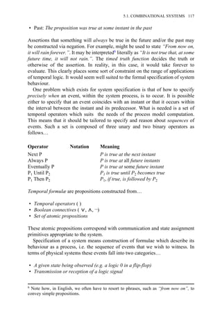 • Past: The proposition was true at some instant in the past
Assertions that something will always be true in the future and/or the past may
be constructed via negation. For example, might be used to state “From now on,
it will rain forever.”. It may be interpreted6 literally as “It is not true that, at some
future time, it will not rain.”. The timed truth function decides the truth or
otherwise of the assertion. In reality, in this case, it would take forever to
evaluate. This clearly places some sort of constraint on the range of applications
of temporal logic. It would seem well suited to the formal specification of system
behaviour.
One problem which exists for system specification is that of how to specify
precisely when an event, within the system process, is to occur. It is possible
either to specify that an event coincides with an instant or that it occurs within
the interval between the instant and its predecessor. What is needed is a set of
temporal operators which suits the needs of the process model computation.
This means that it should be tailored to specify and reason about sequences of
events. Such a set is composed of three unary and two binary operators as
follows…
Operator Notation Meaning
Next P P is true at the next instant
Always P P is true at all future instants
Eventually P P is true at some future instant
P1 Until P2 P1 is true until P2 becomes true
P1 Then P2 P1, if true, is followed by P2
Temporal formulæ are propositions constructed from…
• Temporal operators ( )
• Boolean connectives ( , , ¬)
• Set of atomic propositions
These atomic propositions correspond with communication and state assignment
primitives appropriate to the system.
Specification of a system means construction of formulae which describe its
behaviour as a process, i.e. the sequence of events that we wish to witness. In
terms of physical systems these events fall into two categories…
• A given state being observed (e.g. a logic 0 in a flip-flop)
• Transmission or reception of a logic signal
6 Note how, in English, we often have to resort to phrases, such as “from now on”, to
convey simple propositions.
5.1. COMBINATIONAL SYSTEMS 117
 