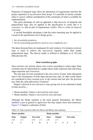 Properties of temporal logic allow the abstraction of requirements and thus the
proper separation of specification from design. It is possible to merely consider
what is wanted, without consideration of the constraints of what is available for
implementation.
One great advantage of such an approach is that theorems of temporal and
prepositional logic may be applied to the specification to verify that it is
consistent, i.e. that no pair of requirements conflict. This is a form of temporal
reasoning.
A second formidable advantage is that the same reasoning may be applied to
transform the specification into a design given…
• Set of available primitives
• Set of constraining parameters (such as cost, complexity etc.)
The ideas discussed here are inadequate for such ventures. For instance predicate
logic is used, to achieve the expressivity required, rather than simple
propositional logic. The (brave) reader is referred to [Halpern et al. 83] and
[Moszkowski 83].
State transition graphs
State machines are systems whose state evolves according to values input. State
evolution may be represented by a graph whose nodes represent state and whose
edges represent state transitions.
The sole type of event considered is the observation of state. Each subsequent
state is the consequence of both input and previous state. In other words inputs
are considered to have occured prior to the current state but after the previous
one. Only the value delivered is of interest7.
Output is derived in two alternative ways giving rise to two alternative kinds
of state machine…
• Moore machine: Output is derived from state alone
• Mealy machine: Output is derived from state and input
Although the Mealy machine is the more general formulation, the Moore
machine is just as general in application but may require more state (memory).
Figure 5.13 depicts a schematic of both.
Table 5.6: State transition tables for Moore and Mealy state machines
Moore machine Mealy machine
State Output Next state State Output Next state
x=0 x=1 x=0 x=1 x=0 x=1
A 0 A B A 0 0 A B
118 CHAPTER 5. ELEMENT LEVEL
 