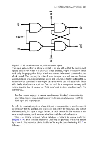 The input gating allows a clock to switch it on and off so that the system will
ignore data except when it is enabled. When enabled, output will follow input
with only the propagation delay, which we assume to be small compared to the
clock period. This property is referred to as transparency and has an effect on
communication which is sometimes useful and sometimes highly undesirable. A
second device connected to the output of a transparent one will receive its input
effectively simultaneous with the first. A latch is a transparent memory cell
which implies that it cannot be both read and written simultaneously. To
summarize…
Latches cannot engage in secure synchronous (clocked) communication
since they possess only a single memory which is simultaneously visible to
both input and output ports.
In order to construct a system, whose internal communication is synchronous, it
is necessary for the components to possess the ability to both input and output
simultaneously, i.e. upon a single instant. A latch cannot do this because it has
only a single memory which cannot simultaneously be read and written.
This is a general problem whose solution is known as double buffering
(Figure 5.19). Two identical memories (buffers) are provided which we denote
by A and B. The operation of the double buffer may be described using RTL10 as
follows…
Figure 5.17: RS latch with added set, clear and enable inputs
5.1. COMBINATIONAL SYSTEMS 125
 