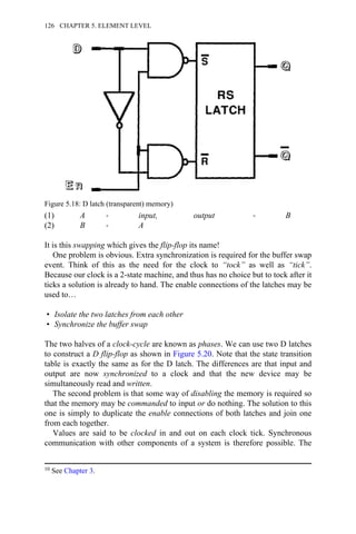 (1) A → input, output → B
(2) B → A
It is this swapping which gives the flip-flop its name!
One problem is obvious. Extra synchronization is required for the buffer swap
event. Think of this as the need for the clock to “tock” as well as “tick”.
Because our clock is a 2-state machine, and thus has no choice but to tock after it
ticks a solution is already to hand. The enable connections of the latches may be
used to…
• Isolate the two latches from each other
• Synchronize the buffer swap
The two halves of a clock-cycle are known as phases. We can use two D latches
to construct a D flip-flop as shown in Figure 5.20. Note that the state transition
table is exactly the same as for the D latch. The differences are that input and
output are now synchronized to a clock and that the new device may be
simultaneously read and written.
The second problem is that some way of disabling the memory is required so
that the memory may be commanded to input or do nothing. The solution to this
one is simply to duplicate the enable connections of both latches and join one
from each together.
Values are said to be clocked in and out on each clock tick. Synchronous
communication with other components of a system is therefore possible. The
Figure 5.18: D latch (transparent) memory)
10 See Chapter 3.
126 CHAPTER 5. ELEMENT LEVEL
 
