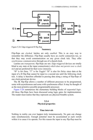 Summary
Flip-flops are clocked, latches are only enabled. This is an easy way to
remember the difference. Flip-flops usually have an enable connection too, so
that they may avoid communication on any given clock tick. They offer
synchronous communication through use of a shared clock.
Latches are transparent, flip-flops are not. Edge-triggered devices are totally
blind to any state at the input connection(s) which does not persist over a clock
tick and are preferred for their noise immunity.
“D” is for Data, “T” is for Toggle! “D” is also for Delay since data at the
input of a D flip-flop cannot be input to a second one until the following clock
tick. A delay is therefore afforded in passing data along a string of flip-flops of
one clock period per device.
The JK flip-flop allows a number of different processes to be programmed,
some with asynchronous and some with synchronous effect. It may be thought of
as the most primitive possible programmable processor.
Figure 5.26 summarizes the elementary building blocks of sequential logic.
All these flip-flops have been discussed using logic gates for implementation.
The reader must realize that they represent any physical bistable system.
5.2.4
Physical properties
Time intervals
Nothing in reality can ever happen truly instantaneously. No gate can change
state simultaneously. Enough potential must be accumulated at each switch
within it to cause it to operate. For this reason the input to any flip-flop must be
Figure 5.24: Edge-triggered D flip-flop
5.1. COMBINATIONAL SYSTEMS 131
 
