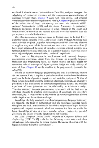 overhead. It also discusses a “queue+channel” machine, designed to support the
scheduling of concurrent processes and the synchronous communication of
messages between them. Chapter 9 deals with both internal and external
communication and memory organization. Finally, Chapter 10 gives an overview
of the architecture of three contemporary processors, the Motorola 68000,
National Semiconductor 32000 and the Inmos Transputer. A particularly
thorough discussion of the Transputer is given because of the extent and
importance of its innovation and because a student accessible treatment does not
yet appear to be available elsewhere.
More than two hundred diagrams serve to illustrate ideas in the text. Every
picture is worth a thousand words…and took as long to produce! Also more than
forty exercises are given , together with complete solutions. These are intended
as supplementary material for the student, not to save the course tutor effort! (I
have never understood the point of including exercises without solutions in a
textbook.) References used are nearly all to currently available textbooks. Those
made to journal papers are restricted to “landmark” expositions.
The course at Buckingham is supplemented with assembly language
programming experience. Apart from two lectures on assembly language
translation and programming tools, the course follows the book except for
somewhat reduced coverage of digital systems design and early delivery of
material from Chapter 10 on the machine to be programmed, (currently the
NS32000).
Material on assembly language programming and tools is deliberately omitted
for two reasons. First, it requires a particular machine which should be chosen
partly on the basis of practical experience and available equipment. Neither of
these factors should influence the content of a textbook. Secondly, an alternative
possibility is that a full course on compilers might include material and practical
experience of code generation and its relationship to architecture design.
Teaching assembly language programming is arguably not the best way to
introduce students to machine implementation of constructs and procedure
invocation, etc.. It totally bypasses the problem of automatic generation of code
and its implications for architecture design.
Knowledge of a fully structured procedural programming language is the only
pre-requisite. The level of mathematical skill and knowledge required varies
throughout the book. Introductions are included to propositional logic, Boolean
algebra and computer arithmetic which are adequate for their use within the
book. Knowledge of data structures, modular software engineering, parallel
processing and Occam would be beneficial but not essential.
The IEEE Computer Society Model Program in Computer Science and
Engineering, [IEEE CS 83], calls for the following related core curriculum
subject areas to be supported by lecture courses. The degree of overlap with the
topics chosen for this text is shown below…
xiv
 