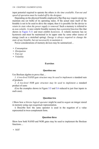input potential required to operate the others in the time available. Fan-out and
speed of operation must be traded-off by the designer.
Depending on the physical bistable employed a flip-flop may require energy to
maintain one (or both) of its operating states. If the actual state itself of the
bistable is not to be used to drive the output, then it is possible for the device to
retain its state when the power supply is removed. Such a memory is referred to
as non-volatile. A non-volatile bistable memory has a potential function like that
shown in Figure 5.11 and must exhibit hysteresis. A volatile memory has no
hysteresis and must be maintained in its upper state by some other source of
energy (such as a stretched spring). Energy is always required to change the
state of any bistable, but not necessarily to maintain it.
Power considerations of memory devices may be summarized…
• Consumption
• Dissipation
• Fan-out
• Volatility
Exercises
Question one
Use Boolean algebra to prove that…
1. A two-level NAND gate structure may be used to implement a standard sum
of products
2. A two-level NOR gate structure may be used to implement a standard
product of sums
(Use the examples shown in Figure 5.5 and 5.6 reduced to just four inputs in
each case).
Question two
i Show how a bitwise logical operator might be used to negate an integer stored
in memory using sign-magnitude representation.
ii Describe how the same operator is used in the negation of a value
represented in twos-complement form.
Question three
Show how both NAND and NOR gates may be used to implement the Boolean
functions…
• NOT
134 CHAPTER 5. ELEMENT LEVEL
 