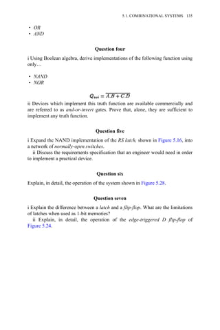 • OR
• AND
Question four
i Using Boolean algebra, derive implementations of the following function using
only…
• NAND
• NOR
ii Devices which implement this truth function are available commercially and
are referred to as and-or-invert gates. Prove that, alone, they are sufficient to
implement any truth function.
Question five
i Expand the NAND implementation of the RS latch, shown in Figure 5.16, into
a network of normally-open switches.
ii Discuss the requirements specification that an engineer would need in order
to implement a practical device.
Question six
Explain, in detail, the operation of the system shown in Figure 5.28.
Question seven
i Explain the difference between a latch and a flip-flop. What are the limitations
of latches when used as 1-bit memories?
ii Explain, in detail, the operation of the edge-triggered D flip-flop of
Figure 5.24.
5.1. COMBINATIONAL SYSTEMS 135
 