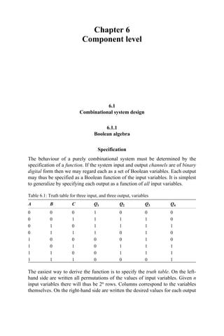 Chapter 6
Component level
6.1
Combinational system design
6.1.1
Boolean algebra
Specification
The behaviour of a purely combinational system must be determined by the
specification of a function. If the system input and output channels are of binary
digital form then we may regard each as a set of Boolean variables. Each output
may thus be specified as a Boolean function of the input variables. It is simplest
to generalize by specifying each output as a function of all input variables.
Table 6.1: Truth table for three input, and three output, variables
A B C Q1 Q2 Q3 Q4
0 0 0 1 0 0 0
0 0 1 1 1 1 0
0 1 0 1 1 1 1
0 1 1 1 0 1 0
1 0 0 0 0 1 0
1 0 1 0 1 1 1
1 1 0 0 1 1 1
1 1 1 0 0 0 1
The easiest way to derive the function is to specify the truth table. On the left-
hand side are written all permutations of the values of input variables. Given n
input variables there will thus be 2n rows. Columns correspond to the variables
themselves. On the right-hand side are written the desired values for each output
 