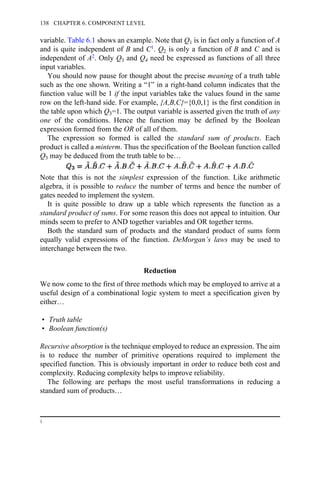 variable. Table 6.1 shows an example. Note that Q1 is in fact only a function of A
and is quite independent of B and C1. Q2 is only a function of B and C and is
independent of A2. Only Q3 and Q4 need be expressed as functions of all three
input variables.
You should now pause for thought about the precise meaning of a truth table
such as the one shown. Writing a “1” in a right-hand column indicates that the
function value will be 1 if the input variables take the values found in the same
row on the left-hand side. For example, {A,B,C}={0,0,1} is the first condition in
the table upon which Q3=1. The output variable is asserted given the truth of any
one of the conditions. Hence the function may be defined by the Boolean
expression formed from the OR of all of them.
The expression so formed is called the standard sum of products. Each
product is called a minterm. Thus the specification of the Boolean function called
Q3 may be deduced from the truth table to be…
Note that this is not the simplest expression of the function. Like arithmetic
algebra, it is possible to reduce the number of terms and hence the number of
gates needed to implement the system.
It is quite possible to draw up a table which represents the function as a
standard product of sums. For some reason this does not appeal to intuition. Our
minds seem to prefer to AND together variables and OR together terms.
Both the standard sum of products and the standard product of sums form
equally valid expressions of the function. DeMorgan’s laws may be used to
interchange between the two.
Reduction
We now come to the first of three methods which may be employed to arrive at a
useful design of a combinational logic system to meet a specification given by
either…
• Truth table
• Boolean function(s)
Recursive absorption is the technique employed to reduce an expression. The aim
is to reduce the number of primitive operations required to implement the
specified function. This is obviously important in order to reduce both cost and
complexity. Reducing complexity helps to improve reliability.
The following are perhaps the most useful transformations in reducing a
standard sum of products…
1
138 CHAPTER 6. COMPONENT LEVEL
 