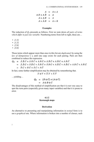 Examples
The reduction of Q3 proceeds as follows. First we note down all pairs of terms
which differ in just one variable. Numbering terms from left to right, these are…
• {1,5}
• {1,3}
• {2,6}
• {4,6}
Those terms which appear more than once in this list are duplicated, by using the
law of idempotence ( ), until one copy exists for each pairing. Pairs are then
combined to reduce the expression.
In fact, some further simplification may be obtained by remembering that.
…yielding…
The disadvantages of this method of simplification are that it is not very easy to
spot the term pairs (especially given many input variables) and that it is prone to
error.
6.1.2
Karnaugh maps
Derivation
An alternative to presenting and manipulating information in textual form is to
use a graphical one. Where information is broken into a number of classes, such
2
6.1. COMBINATIONAL SYSTEM DESIGN 139
 