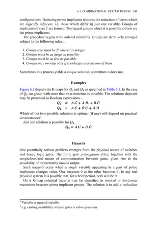 configurations. Deducing prime implicants requires the reduction of terms which
are logically adjacent, i.e. those which differ in just one variable. Groups of
implicants of size 2i are formed. The largest groups which it is possible to form are
the prime implicants.
The procedure begins with isolated minterms. Groups are iteratively enlarged
subject to the following rules…
1. Group area must be 2i where i is integer
2. Groups must be as large as possible
3. Groups must be as few as possible
4. Groups may overlap only if it enlarges at least one of them
Sometimes this process yields a unique solution, sometimes it does not.
Examples
Figure 6.2 depicts the K-maps for Q3 and Q4 as specified in Table 6.1. In the case
of Q3, no group with more than two minterms is possible. The solutions depicted
may be presented as Boolean expressions…
Which of the two possible solutions is optimal (if any) will depend on practical
circumstances5.
Just one solution is possible for Q4…
Hazards
One potentially serious problem emerges from the physical nature of switches
and hence logic gates. The finite gate propagation delay, together with the
unsynchronized nature of communication between gates, gives rise to the
possibility of momentarily invalid output.
Such hazards occur when a single variable appearing in a pair of prime
implicants changes value. One becomes 0 as the other becomes 1. In any real
physical system it is possible that, for a brief period, both will be 0.
On a K-map potential hazards may be identified as vertical or horizontal
transitions between prime implicant groups. The solution is to add a redundant
4 Variable or negated variable.
5 e.g. existing availability of spare gates or sub-expressions.
6.1. COMBINATIONAL SYSTEM DESIGN 141
 