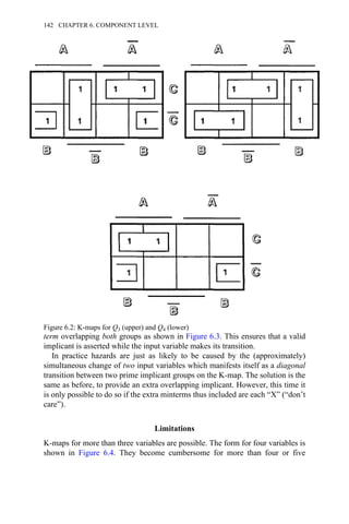 term overlapping both groups as shown in Figure 6.3. This ensures that a valid
implicant is asserted while the input variable makes its transition.
In practice hazards are just as likely to be caused by the (approximately)
simultaneous change of two input variables which manifests itself as a diagonal
transition between two prime implicant groups on the K-map. The solution is the
same as before, to provide an extra overlapping implicant. However, this time it
is only possible to do so if the extra minterms thus included are each “X” (“don’t
care”).
Limitations
K-maps for more than three variables are possible. The form for four variables is
shown in Figure 6.4. They become cumbersome for more than four or five
Figure 6.2: K-maps for Q3 (upper) and Q4 (lower)
142 CHAPTER 6. COMPONENT LEVEL
 