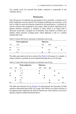 You should verify for yourself that further reduction is impossible in the
examples shown.
Minimization
Once the process of reduction has proceeded as far as possible, a minimal set of
prime implicants must be selected. Not all prime implicants are necessary, in the
sum, in order to assert all minterms required by the specification. A minimal set
may be selected with comparative ease using a table of prime implicants (row)
against minterms (column). A selection is made which is no larger than is
necessary to provide a complete set of minterms. One method is to follow up a
random initial selection avoiding those which duplicate a tick in a column
already dealt with.
Table 6.4: Quine-McCluskey elimination of redundant terms for Q4
Prime implicants Minterms
111 110 101 010
1→ 1
→ 10
11→
The table and selection for Q4 is shown first (Table 6.4) because it is simpler. A
unique solution is possible as can be deduced through the use of a K-map.
Table 6.5: Quine-McCluskey elimination of redundant terms for Q3
Prime implicants Minterms
110 101 011 100 010 001
1→ 0
→ 10
10→
→ 01
01→
0→ 1
The table and selection for Q3 (Figure 6.5) demonstrates the derivation of both
solutions determined previously by K-map. One follows an initial selection of
the topmost prime implicant, the other the bottom one. Each solution is arrived at
quickly using the method mentioned above.
6.1. COMBINATIONAL SYSTEM DESIGN 145
 