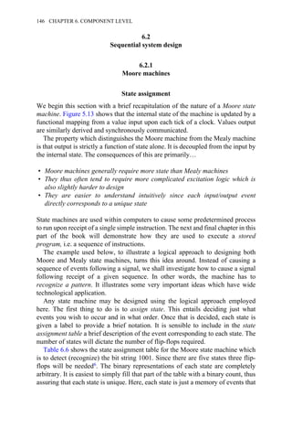6.2
Sequential system design
6.2.1
Moore machines
State assignment
We begin this section with a brief recapitulation of the nature of a Moore state
machine. Figure 5.13 shows that the internal state of the machine is updated by a
functional mapping from a value input upon each tick of a clock. Values output
are similarly derived and synchronously communicated.
The property which distinguishes the Moore machine from the Mealy machine
is that output is strictly a function of state alone. It is decoupled from the input by
the internal state. The consequences of this are primarily…
• Moore machines generally require more state than Mealy machines
• They thus often tend to require more complicated excitation logic which is
also slightly harder to design
• They are easier to understand intuitively since each input/output event
directly corresponds to a unique state
State machines are used within computers to cause some predetermined process
to run upon receipt of a single simple instruction. The next and final chapter in this
part of the book will demonstrate how they are used to execute a stored
program, i.e. a sequence of instructions.
The example used below, to illustrate a logical approach to designing both
Moore and Mealy state machines, turns this idea around. Instead of causing a
sequence of events following a signal, we shall investigate how to cause a signal
following receipt of a given sequence. In other words, the machine has to
recognize a pattern. It illustrates some very important ideas which have wide
technological application.
Any state machine may be designed using the logical approach employed
here. The first thing to do is to assign state. This entails deciding just what
events you wish to occur and in what order. Once that is decided, each state is
given a label to provide a brief notation. It is sensible to include in the state
assignment table a brief description of the event corresponding to each state. The
number of states will dictate the number of flip-flops required.
Table 6.6 shows the state assignment table for the Moore state machine which
is to detect (recognize) the bit string 1001. Since there are five states three flip-
flops will be needed6. The binary representations of each state are completely
arbitrary. It is easiest to simply fill that part of the table with a binary count, thus
assuring that each state is unique. Here, each state is just a memory of events that
146 CHAPTER 6. COMPONENT LEVEL
 