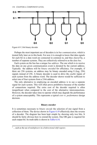 Perhaps the most important use of decoders is in bus communication, which is
treated fully later on in this book. For now it is enough to know that data signals
for each bit in a data word are connected in common to, and thus shared by, a
number of separate systems. They are collectively referred to as the data bus.
Each system on the bus has a unique bus address. The one which is to receive
the data on any given communication event is dictated by the current address.
Typically the address will be binary encoded for efficiency. For example, if
there are 256 systems, an address may be binary encoded using 8 (log2 256)
signals instead of 256. A binary decoder is used to drive the enable inputs of
each system from the address word. The decoder shown would be sufficient to
select one of four systems from a 2-bit address.
The only alternative to employing an encoded address is to use a separate
signal for each system. This will often prove prohibitive because of the number
of connections required. The extra cost of the decoder required is often
insignificant when compared to the cost of the alternative interconnections.
However, the decoder takes time to operate which may degrade the performance
of a system unacceptably. This represents a typical cost vs. performance design
decision.
Binary encoder
It is sometimes necessary to binary encode the selection of one signal from a
collection of them. The device shown in Figure 6.10 effectively does the reverse
of a decoder. The diagram has been kept simple by showing only two bits. It
should be fairly obvious how to extend the system. One OR gate is required for
each output bit. Its truth table is shown in Table 6.14.
7 …such as the use of multiplexers in a bidirectional shift register.
Figure 6.9: 2-bit binary decoder
154 CHAPTER 6. COMPONENT LEVEL
 