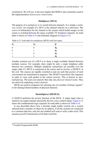 switched on. We will see in the next chapter that ROM is also sometimes used in
the implementation of processor control units.
Multiplexer (MUX)
The purpose of a multiplexer is to switch between channels. It is simply a multi-
way switch. An example of a MUX is the channel selector on a television. The
source of information for the channel to the system which builds images on the
screen is switched between the many available TV broadcast channels. Its truth
table is shown in Table 6.15 and schematic diagram in Figure 6.12.
Table 6.15: Truth table for multiplexer (MUX) with four inputs
S1 S0 Q
0 0 D0
0 1 D1
1 0 D2
1 1 D3
Another common use of a MUX is to share a single available channel between
multiple sources. For example, there might be only a single telephone cable
between two countries. Multiple telephone connections are possible over the
single cable if a MUX is connected at the source and its inverse, a DEMUX, at
the sink. The sources are rapidly switched in and out such that packets of each
conversation are transmitted in sequence. The DEMUX must know this sequence
in order to route each packet to the correct receiver. This is known as time-
multiplexing. The users are unaware that only one physical channel exists. They
are said to be exploiting virtual channels.
MUXs are used in computers for selecting one of a number of binary signals11
or for sharing limited numbers of physical channels.
Demultiplexer (DEMUX)
A DEMUX performs the inverse function of the MUX. A single input value is
routed to an output channel selected by the two select control inputs. Figure 6.13
shows the combinational logic required. Its truth table is shown in Table 6.16.
It was described above how a decoder might enable (switch on) a system
selected from a number of others by an address. If all the systems are connected
to a common data bus, only the one enabled will read or write a data word. This
assumes parallel transmission of all data word bits.
10 Erasable Programmable ROM.
6.1. COMBINATIONAL SYSTEM DESIGN 157
 