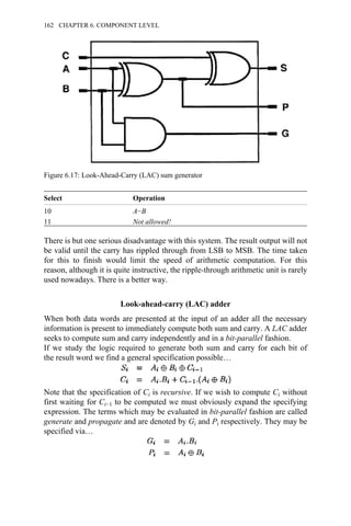Select Operation
10 A−B
11 Not allowed!
There is but one serious disadvantage with this system. The result output will not
be valid until the carry has rippled through from LSB to MSB. The time taken
for this to finish would limit the speed of arithmetic computation. For this
reason, although it is quite instructive, the ripple-through arithmetic unit is rarely
used nowadays. There is a better way.
Look-ahead-carry (LAC) adder
When both data words are presented at the input of an adder all the necessary
information is present to immediately compute both sum and carry. A LAC adder
seeks to compute sum and carry independently and in a bit-parallel fashion.
If we study the logic required to generate both sum and carry for each bit of
the result word we find a general specification possible…
Note that the specification of Ci is recursive. If we wish to compute Ci without
first waiting for Ci−1 to be computed we must obviously expand the specifying
expression. The terms which may be evaluated in bit-parallel fashion are called
generate and propagate and are denoted by Gi and Pi respectively. They may be
specified via…
Figure 6.17: Look-Ahead-Carry (LAC) sum generator
162 CHAPTER 6. COMPONENT LEVEL
 