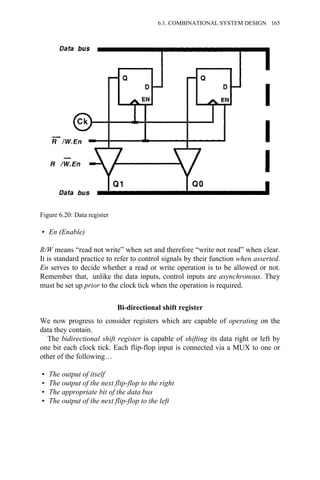 • En (Enable)
R/W means “read not write” when set and therefore “write not read” when clear.
It is standard practice to refer to control signals by their function when asserted.
En serves to decide whether a read or write operation is to be allowed or not.
Remember that, unlike the data inputs, control inputs are asynchronous. They
must be set up prior to the clock tick when the operation is required.
Bi-directional shift register
We now progress to consider registers which are capable of operating on the
data they contain.
The bidirectional shift register is capable of shifting its data right or left by
one bit each clock tick. Each flip-flop input is connected via a MUX to one or
other of the following…
• The output of itself
• The output of the next flip-flop to the right
• The appropriate bit of the data bus
• The output of the next flip-flop to the left
Figure 6.20: Data register
6.1. COMBINATIONAL SYSTEM DESIGN 165
 