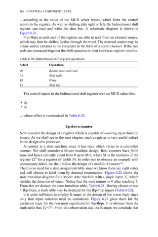 …according to the value of the MUX select inputs, which form the control
inputs to the register. As well as shifting data right or left, the bidirectional shift
register can read and write the data bus. A schematic diagram is shown in
Figure 6.21.
Flip-flops at each end of the register are able to read from an external source,
which may then be shifted further through the word. The external source may be
a data source external to the computer in the form of a serial channel. If the two
ends are connected together the shift operation is then known as register rotation.
Table 6.20: Bidirectional shift register operations
Select Operation
00 Retain state and read
01 Shift right
10 Write
11 Shift left
The control inputs to the bidirectional shift register are two MUX select bits.
• S0
• S1
…whose effect is summarized in Table 6.20.
Up/down counter
Now consider the design of a register which is capable of counting up or down in
binary. As we shall see in the next chapter, such a register is very useful indeed
in the design of a processor.
A counter is a state machine since it has state which varies in a controlled
manner. We shall consider a Moore machine design. Real counters have finite
state and hence can only count from 0 up to M–l, where M is the modulus of the
register (2N for a register of width N). In order not to obscure an example with
unnecessary detail, we shall follow the design of a modulo-8 counter13.
There is no need for a state assignment table since we know there are eight states
and will choose to label them by decimal enumeration. Figure 6.22 shows the
state transition diagram for a Moore state machine with a single input, U, which
decides the direction of count. Notice that the state returns to 0 after reaching 7.
From this we deduce the state transition table, Table 6.21. Having chosen to use
T flip-flops, a truth table may be deduced for the flip-flop inputs (Table 6.22).
It is quite sufficient to employ K-maps in the design of the count logic since
only four input variables need be considered. Figure 6.23 gives them for the
excitation logic for the two most significant bit flip-flops. It is obvious from the
truth table that T0=114. From this observation and the K-maps we conclude that
166 CHAPTER 6. COMPONENT LEVEL
 