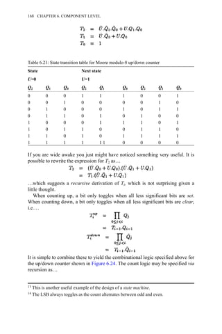 Table 6.21: State transition table for Moore modulo-8 up/down counter
State Next state
U=0 U=1
Q2 Q1 Q0 Q2 Q1 Q0 Q2 Q1 Q0
0 0 0 1 1 1 0 0 1
0 0 1 0 0 0 0 1 0
0 1 0 0 0 1 0 1 1
0 1 1 0 1 0 1 0 0
1 0 0 0 1 1 1 0 1
1 0 1 1 0 0 1 1 0
1 1 0 1 0 1 1 1 1
1 1 1 1 1 1 0 0 0 0
If you are wide awake you just might have noticed something very useful. It is
possible to rewrite the expression for T2 as…
…which suggests a recursive derivation of Ti, which is not surprising given a
little thought.
When counting up, a bit only toggles when all less significant bits are set.
When counting down, a bit only toggles when all less significant bits are clear,
i.e.…
It is simple to combine these to yield the combinational logic specified above for
the up/down counter shown in Figure 6.24. The count logic may be specified via
recursion as…
13 This is another useful example of the design of a state machine.
14 The LSB always toggles as the count alternates between odd and even.
168 CHAPTER 6. COMPONENT LEVEL
 