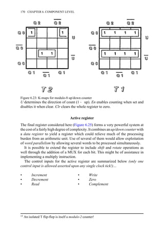 U determines the direction of count (1 → up). En enables counting when set and
disables it when clear. Clr clears the whole register to zero.
Active register
The final register considered here (Figure 6.25) forms a very powerful system at
the cost of a fairly high degree of complexity. It combines an up/down counter with
a data register to yield a register which could relieve much of the processing
burden from an arithmetic unit. Use of several of them would allow exploitation
of word parallelism by allowing several words to be processed simultaneously.
It is possible to extend the register to include shift and rotate operations as
well through the addition of a MUX for each bit. This might be of assistance in
implementing a multiply instruction.
The control inputs for the active register are summarized below (only one
control input is allowed asserted upon any single clock tick!)…
• Increment • Write
• Decrement • Zero
• Read • Complement
Figure 6.23: K-maps for modulo-8 up/down counter
15 An isolated T flip-flop is itself a modulo-2 counter!
170 CHAPTER 6. COMPONENT LEVEL
 