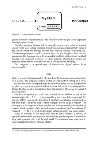 greatly simplifies implementation. The machine need only physically represent
two digit values, 0 and 1.
Digital systems are thus not able to internally represent any value an abstract
quantity may take. Before encoding it must be quantized. Imagine that you have
the task of sorting ball bearings into ten bins, coarsely labelled for bearing size.
The obvious procedure is to first measure their size and then place them into the
appropriate bin. Someone else will now quickly be able to tell the size of each ball
bearing with sufficient precision for their purpose. Quantization means the
selection of the nearest allowed value and is thus exactly like binning.
The computer is a special type of time-discrete digital system. It is
programmable.
State
State is a concept fundamental to physics. It is the instantaneous configuration
of a system. The simplest example is that of a tetrahedron resting on a table.
There are four states corresponding to the four sides it may rest on. It is possible
to label each side with a symbol and use it to remind yourself about one of four
things. In other words it constitutes a four-state memory. Memories are labelled
physical states.
One kind of symbol you could use, to label the tetrahedron, would be the
numeric digits {0, 1, 2, 3}. It is then possible to use it as a 1-digit memory! We
are now able to store a multi-digit, base 4, number by employing one tetrahedron
for each digit. The group used to store a single value is called a register. The
statespace is the range of values possible and is determined by the number of
ways in which the states of the tetrahedra may be combined. N of them allows 4N
values, 0→ (4N−1). If we wish to store many values we simply use many words.
State, or memory, is not necessarily used to store numbers. Symbols, or
symbol combinations, may represent characters or graphic objects. Alternatively
they may represent objects in the real world. The combined state may then be
used to represent relations between objects.
Figure 1.1: A time-discrete system
1 Electric analogue computers were once common and still find application today.
1.1. SYSTEMS 3
 