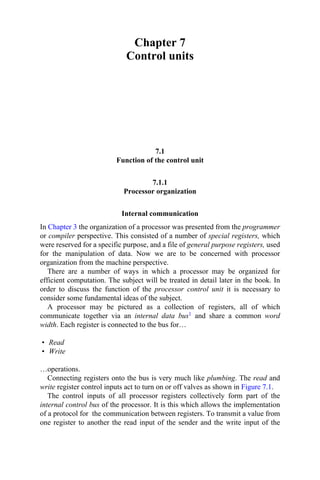 Chapter 7
Control units
7.1
Function of the control unit
7.1.1
Processor organization
Internal communication
In Chapter 3 the organization of a processor was presented from the programmer
or compiler perspective. This consisted of a number of special registers, which
were reserved for a specific purpose, and a file of general purpose registers, used
for the manipulation of data. Now we are to be concerned with processor
organization from the machine perspective.
There are a number of ways in which a processor may be organized for
efficient computation. The subject will be treated in detail later in the book. In
order to discuss the function of the processor control unit it is necessary to
consider some fundamental ideas of the subject.
A processor may be pictured as a collection of registers, all of which
communicate together via an internal data bus1 and share a common word
width. Each register is connected to the bus for…
• Read
• Write
…operations.
Connecting registers onto the bus is very much like plumbing. The read and
write register control inputs act to turn on or off valves as shown in Figure 7.1.
The control inputs of all processor registers collectively form part of the
internal control bus of the processor. It is this which allows the implementation
of a protocol for the communication between registers. To transmit a value from
one register to another the read input of the sender and the write input of the
 