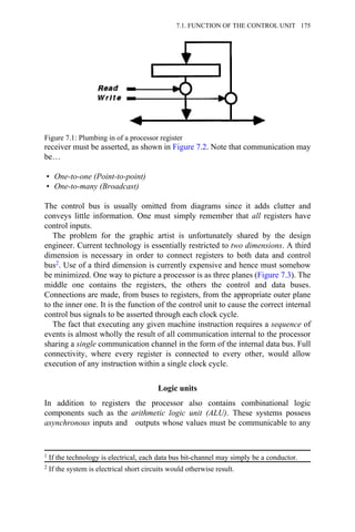 receiver must be asserted, as shown in Figure 7.2. Note that communication may
be…
• One-to-one (Point-to-point)
• One-to-many (Broadcast)
The control bus is usually omitted from diagrams since it adds clutter and
conveys little information. One must simply remember that all registers have
control inputs.
The problem for the graphic artist is unfortunately shared by the design
engineer. Current technology is essentially restricted to two dimensions. A third
dimension is necessary in order to connect registers to both data and control
bus2. Use of a third dimension is currently expensive and hence must somehow
be minimized. One way to picture a processor is as three planes (Figure 7.3). The
middle one contains the registers, the others the control and data buses.
Connections are made, from buses to registers, from the appropriate outer plane
to the inner one. It is the function of the control unit to cause the correct internal
control bus signals to be asserted through each clock cycle.
The fact that executing any given machine instruction requires a sequence of
events is almost wholly the result of all communication internal to the processor
sharing a single communication channel in the form of the internal data bus. Full
connectivity, where every register is connected to every other, would allow
execution of any instruction within a single clock cycle.
Logic units
In addition to registers the processor also contains combinational logic
components such as the arithmetic logic unit (ALU). These systems possess
asynchronous inputs and outputs whose values must be communicable to any
Figure 7.1: Plumbing in of a processor register
1 If the technology is electrical, each data bus bit-channel may simply be a conductor.
2 If the system is electrical short circuits would otherwise result.
7.1. FUNCTION OF THE CONTROL UNIT 175
 