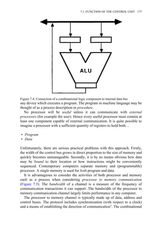 any device which executes a program. The program in machine language may be
thought of as a process description or procedure.
No processor will be useful unless it can communicate with external
processors (for example the user). Hence every useful processor must contain at
least one component capable of external communication. It is quite possible to
imagine a processor with a sufficient quantity of registers to hold both…
• Program
• Data
Unfortunately, there are serious practical problems with this approach. Firstly,
the width of the control bus grows in direct proportion to the size of memory and
quickly becomes unmanageable. Secondly, it is by no means obvious how data
may be bound to their location or how instructions might be conveniently
sequenced. Contemporary computers separate memory and (programmable)
processor. A single memory is used for both program and data.
It is advantageous to consider the activities of both processor and memory
each as a process when considering processor to memory communication
(Figure 7.5). The bandwidth of a channel is a measure of the frequency of
communication transactions it can support. The bandwidth of the processor to
memory communication channel largely limits performance in any computer.
The processor to memory channel is typically made up of data, address and
control buses. The protocol includes synchronization (with respect to a clock)
and a means of establishing the direction of communication3. The combinational
Figure 7.4: Connection of a combinational logic component to internal data bus
7.1. FUNCTION OF THE CONTROL UNIT 177
 