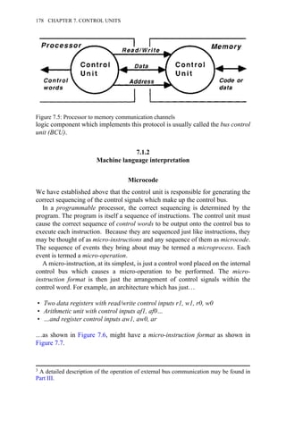 logic component which implements this protocol is usually called the bus control
unit (BCU).
7.1.2
Machine language interpretation
Microcode
We have established above that the control unit is responsible for generating the
correct sequencing of the control signals which make up the control bus.
In a programmable processor, the correct sequencing is determined by the
program. The program is itself a sequence of instructions. The control unit must
cause the correct sequence of control words to be output onto the control bus to
execute each instruction. Because they are sequenced just like instructions, they
may be thought of as micro-instructions and any sequence of them as microcode.
The sequence of events they bring about may be termed a microprocess. Each
event is termed a micro-operation.
A micro-instruction, at its simplest, is just a control word placed on the internal
control bus which causes a micro-operation to be performed. The micro-
instruction format is then just the arrangement of control signals within the
control word. For example, an architecture which has just…
• Two data registers with read/write control inputs r1, w1, r0, w0
• Arithmetic unit with control inputs af1, af0…
• …and register control inputs aw1, aw0, ar
…as shown in Figure 7.6, might have a micro-instruction format as shown in
Figure 7.7.
Figure 7.5: Processor to memory communication channels
3 A detailed description of the operation of external bus communication may be found in
Part III.
178 CHAPTER 7. CONTROL UNITS
 