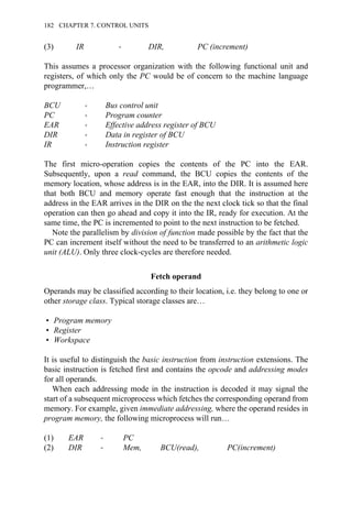 (3) IR → DIR, PC (increment)
This assumes a processor organization with the following functional unit and
registers, of which only the PC would be of concern to the machine language
programmer,…
BCU → Bus control unit
PC → Program counter
EAR → Effective address register of BCU
DIR → Data in register of BCU
IR → Instruction register
The first micro-operation copies the contents of the PC into the EAR.
Subsequently, upon a read command, the BCU copies the contents of the
memory location, whose address is in the EAR, into the DIR. It is assumed here
that both BCU and memory operate fast enough that the instruction at the
address in the EAR arrives in the DIR on the the next clock tick so that the final
operation can then go ahead and copy it into the IR, ready for execution. At the
same time, the PC is incremented to point to the next instruction to be fetched.
Note the parallelism by division of function made possible by the fact that the
PC can increment itself without the need to be transferred to an arithmetic logic
unit (ALU). Only three clock-cycles are therefore needed.
Fetch operand
Operands may be classified according to their location, i.e. they belong to one or
other storage class. Typical storage classes are…
• Program memory
• Register
• Workspace
It is useful to distinguish the basic instruction from instruction extensions. The
basic instruction is fetched first and contains the opcode and addressing modes
for all operands.
When each addressing mode in the instruction is decoded it may signal the
start of a subsequent microprocess which fetches the corresponding operand from
memory. For example, given immediate addressing, where the operand resides in
program memory, the following microprocess will run…
(1) EAR → PC
(2) DIR → Mem, BCU(read), PC(increment)
182 CHAPTER 7. CONTROL UNITS
 