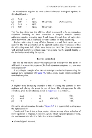 The microprocess required to load a direct addressed workspace operand is
slightly different…
(1) EAR → PC
(2) DIR → Mem, BCU(read), PC(increment)
(3) EAR → DIR
(4) DIR → Mem, BCU(read)
The first two steps load the address, which is assumed to be an instruction
extension, following the basic instruction in program memory. Indirect
addressing requires repeating steps 3 and 4 once for each level of indirection.
After indirection, DIR is in exactly the same state as for direct addressing.
Register addressing is very efficient because operand fetch cycles are not
required. The full specification of the operand location may be encoded within
the addressing mode field of the basic instruction itself. No (slow) transaction
with external memory need take place. The operand may be copied directly to
the destination required by the opcode.
Execute instruction
Their will be one unique execute microprocess for each opcode. The extent to
which this is separate from operand fetch microprocesses depends very much on
implementation4.
A very simple example of an execute microprocess is that implementing the
register move instruction of Figure 7.8. Only a single micro-operation (register
transfer) is required.
(1) r1 → r0
A slightly more interesting example is that of adding the contents of two
registers and placing the result in one of them. The microprocess for this
operation, given the architecture shown in Figure 7.6, is as follows…
(1) au.i0 → r0 0218
(2) au.i1 → r1, ALU(add) 2448
(3) r0 → au.0 1028
Given the micro-instruction format of Figure 7.7, it is microcoded as shown on
the right-hand side.
Conditional branch instructions require microprocesses where selection of
micro-operation is required. Condition signals, which represent processor state,
are used to make the selection. Selection is between either…
• Control signals asserted
7.1. FUNCTION OF THE CONTROL UNIT 183
 