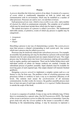 Process
A process describes the behaviour pattern of an object. It consists of a sequence
of events which is conditionally dependent on both its initial state and
communication with its environment, which may be modelled as a number of
other processes. Processes are said to start, run and then terminate.
Each possesses private state, which is inaccessible to any other, and a number
of channels by which to communicate externally. The complete set of symbols
which may be stored must include those which may be input or output.
The named description of a process is called a procedure. The fundamental
indivisible atomic, or primitive, events of which any process is capable may be
categorized…
• Assignment
• Input
• Output
Describing a process is one way of characterizing a system. The system process
must then possess a channel corresponding to each system port. Any system
which runs a process may be called a processor.
Processes may be iteratively reduced into subordinate processes. For example,
an assembly line producing cars may be described as a process with several input
channels (one for each component) and one output channel (of cars). This single
process may be broken down into lower level processes making sub-assemblies
such as engine, gearbox and suspension. These can be further broken down until
individual actions of robots (or human workers) are reached. Consider the
subordinate process of gearbox assembly. Input channels must be available for
receiving gears of each required type. One output channel will transmit finished
gearboxes.
Designing a process network to implement a complex system such as a car
factory is very far from easy. The problem is that of scheduling processes onto
processors (robots or workers) in such a way as to maximize efficiency at all
levels. The solution must ensure the synchronization of all necessary
communication. In other words, for instance, the gearbox assembly process must
have at least one gear of each type available as it is required. Further discussion
is outside the scope of this book.
Protocol
A stream is a sequence of symbols. It may or may not be infinitely long. If finite
then it is terminated by a special value, End Of Transmission (EOT). The length
of the stream is not known a priori to either the receiver or transmitter. Upon any
given clock tick only the current symbol in the stream is accessible to either.
Returning to the manufacturing analogy, it may be necessary to represent a
4 CHAPTER 1. COMPUTATION
 