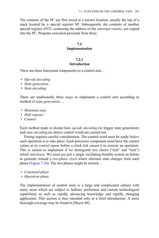 The contents of the PC are first saved at a known location, usually the top of a
stack located by a special register SP. Subsequently the contents of another
special register (INT), containing the address of the interrupt routine, are copied
into the PC. Program execution proceeds from there.
7.2
Implementation
7.2.1
Introduction
There are three functional components to a control unit…
• Opcode decoding
• State generation
• State decoding
There are traditionally three ways to implement a control unit according to
method of state generation…
• Minimum state
• Shift register
• Counter
Each method tends to dictate how opcode decoding (to trigger state generation)
and state decoding (to derive control word) are carried out.
Timing requires careful consideration. The control word must be ready before
each operation is to take place. Each processor component must have the correct
values at its control inputs before a clock tick causes it to execute an operation.
This is easiest to implement if we distinguish two clocks (“tick” and “tock”)
which interleave. We need use just a single oscillating bistable system as before
to generate instead a two-phase clock where alternate state changes form each
phase (Figure 7.10). The two phases might be termed…
• Command phase
• Operation phase
The implementation of control units is a large and complicated subject with
many areas which are subject to fashion, preference and current technological
capabilities as well as rapidly advancing knowledge and rapidly changing
application. This section is thus intended only as a brief introduction. A more
thorough coverage may be found in [Hayes 88].
7.1. FUNCTION OF THE CONTROL UNIT 185
 
