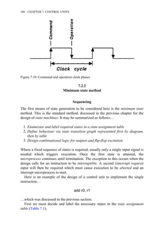 7.2.2
Minimum state method
Sequencing
The first means of state generation to be considered here is the minimum state
method. This is the standard method, discussed in the previous chapter for the
design of state machines. It may be summarized as follows…
1. Enumerate and label required states in a state assignment table
2. Define behaviour via state transition graph represented first by diagram,
then by table
3. Design combinational logic for outputs and flip-flop excitation
Where a fixed sequence of states is required, usually only a single input signal is
needed which triggers execution. Once the first state is attained, the
microprocess continues until termination. The exception to this occurs when the
design calls for an instruction to be interruptible. A second (interrupt request)
input will then be required which must cause execution to be aborted and an
interrupt microprocess to start.
Here is an example of the design of a control unit to implement the single
instruction…
add r0, r1
…which was discussed in the previous section.
First we must decide and label the necessary states in the state assignment
table (Table 7.1).
Figure 7.10: Command and operation clock phases
186 CHAPTER 7. CONTROL UNITS
 