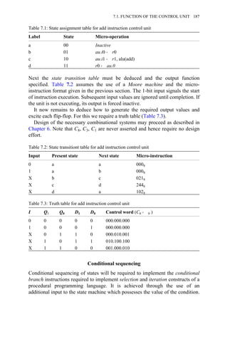 Table 7.1: State assignment table for add instruction control unit
Label State Micro-operation
a 00 Inactive
b 01 au.i0 → r0
c 10 au.i1 → r1, alu(add)
d 11 r0 → au.0
Next the state transition table must be deduced and the output function
specified. Table 7.2 assumes the use of a Moore machine and the micro-
instruction format given in the previous section. The 1-bit input signals the start
of instruction execution. Subsequent input values are ignored until completion. If
the unit is not executing, its output is forced inactive.
It now remains to deduce how to generate the required output values and
excite each flip-flop. For this we require a truth table (Table 7.3).
Design of the necessary combinational systems may proceed as described in
Chapter 6. Note that C8, C3, C1 are never asserted and hence require no design
effort.
Table 7.2: State transitiont table for add instruction control unit
Input Present state Next state Micro-instruction
0 a a 0008
1 a b 0008
X b c 0218
X c d 2448
X d a 1028
Table 7.3: Truth table for add instruction control unit
I Q1 Q0 D1 D0 Control word (C8 → 0 )
0 0 0 0 0 000.000.000
1 0 0 0 1 000.000.000
X 0 1 1 0 000.010.001
X 1 0 1 1 010.100.100
X 1 1 0 0 001.000.010
Conditional sequencing
Conditional sequencing of states will be required to implement the conditional
branch instructions required to implement selection and iteration constructs of a
procedural programming language. It is achieved through the use of an
additional input to the state machine which possesses the value of the condition.
7.1. FUNCTION OF THE CONTROL UNIT 187
 