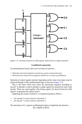 Conditional sequencing
As mentioned previously, there are two kinds of selection…
• Selection of control signals asserted on a given control unit state
• Selection of a control word sequence (from two, or more, possibilities)
Selection of control signals asserted, depending on the value of an input, may be
achieved through a little combinational logic as shown in Figure 7.12.
This is the form which may select the microcode sequence according to
opcode! A decoder is used to produce a single signal (Oi) asserted for each valid
opcode. These are used together with timing signals (Tj) derived from the shift
register, to generate the control word C.
Supposing the control word bit C5 is required asserted as follows…
• …for opcode 3 as part of micro-operation 2
• …for opcode 7 as part of micro-operation 1
The derivation of C5 requires combinational logic to implement the function…
Figure 7.11: The basic structure of a shift register control unit for a single instruction
7.1. FUNCTION OF THE CONTROL UNIT 189
 