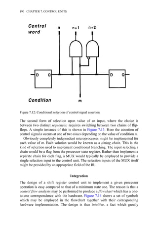 The second form of selection upon value of an input, where the choice is
between two distinct sequences, requires switching between two chains of flip-
flops. A simple instance of this is shown in Figure 7.13. Here the assertion of
control signal n occurs at one of two times depending on the value of condition m.
Obviously completely independent microprocesses might be implemented for
each value of m. Each solution would be known as a timing chain. This is the
kind of selection used to implement conditional branching. The input selecting a
chain would be a flag from the processor state register. Rather than implement a
separate chain for each flag, a MUX would typically be employed to provide a
single selection input to the control unit. The selection inputs of the MUX itself
might be provided by an appropriate field of the IR.
Integration
The design of a shift register control unit to implement a given processor
operation is easy compared to that of a minimum state one. The reason is that a
control flow analysis may be performed to produce a flowchart which has a one-
to-one correspondence with the hardware. Figure 7.14 shows a set of symbols
which may be employed in the flowchart together with their corresponding
hardware implementation. The design is thus intuitive, a fact which greatly
Figure 7.12: Conditional selection of control signal assertion
190 CHAPTER 7. CONTROL UNITS
 